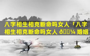 八字相生相克断命吗女人「八字相生相克断命吗女人 🐼 婚姻」
